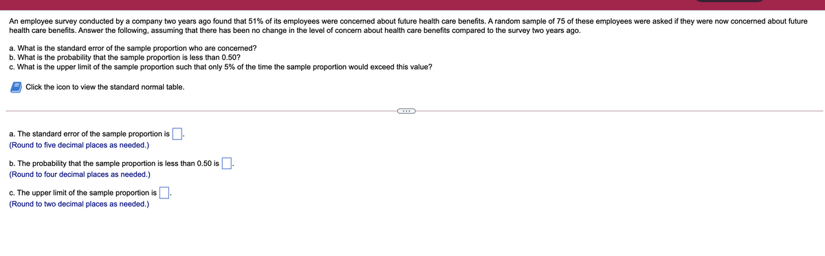 An employee survey conducted by a company two years ago found that 51% of its employees were concerned about future health care benefits. A random sample of 75 of these employees were asked if they were now concerned about future
health care benefits. Answer the following, assuming that there has been no change in the level of concern about health care benefits compared to the survey two years ago.
a. What is the standard error of the sample proportion who are concerned?
b. What is the probability that the sample proportion is less than 0.50?
c. What is the upper limit of the sample proportion such that only 5% of the time the sample proportion would exceed this value?
Click the icon to view the standard normal table.
...
a. The standard error of the sample proportion is
(Round to five decimal places as needed.)
b. The probability that the sample proportion is less than 0.50 is
(Round to four decimal places as needed.)
c. The upper limit of the sample proportion is
(Round to two decimal places as needed.)
