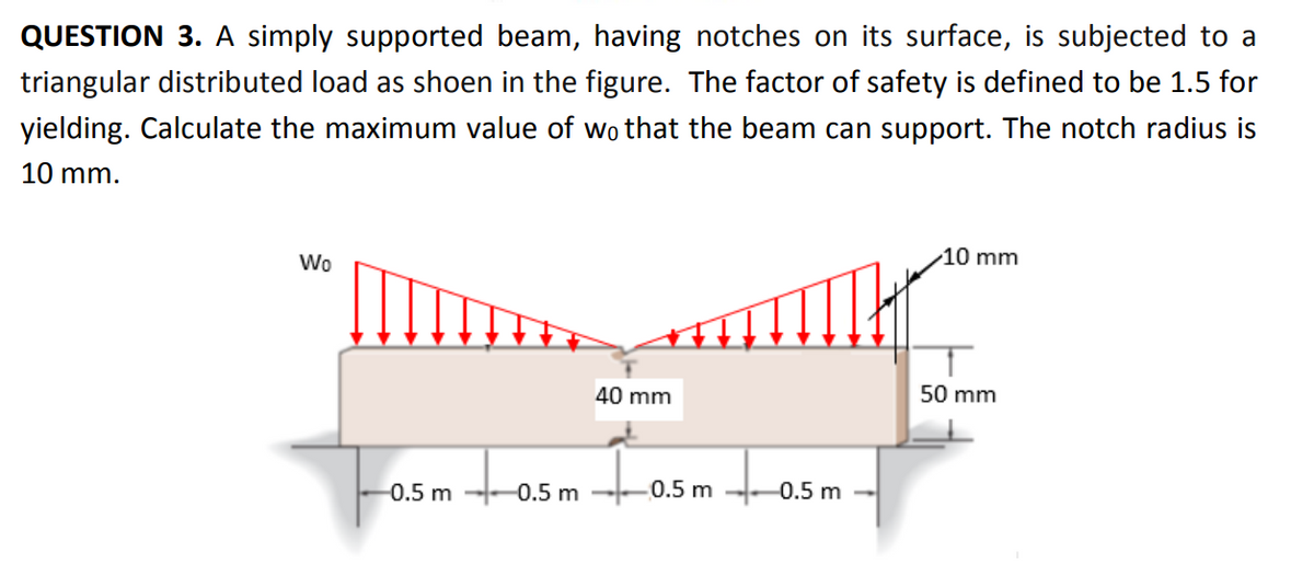 QUESTION 3. A simply supported beam, having notches on its surface, is subjected to a
triangular distributed load as shoen in the figure. The factor of safety is defined to be 1.5 for
yielding. Calculate the maximum value of wo that the beam can support. The notch radius is
10 mm.
10 mm
Wo
40 mm
50 mm
tosm fo
-0.5 m
0.5 m
0.5 m
