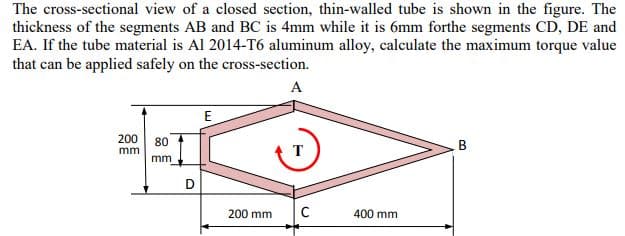 The cross-sectional view of a closed section, thin-walled tube is shown in the figure. The
thickness of the segments AB and BC is 4mm while it is 6mm forthe segments CD, DE and
EA. If the tube material is Al 2014-T6 aluminum alloy, calculate the maximum torque value
that can be applied safely on the cross-section.
A
E
200 80
B
mm
T
mm
D
200 mm
400 mm
