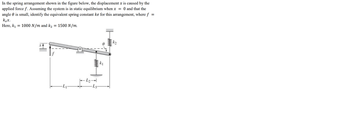 In the spring arrangement shown in the figure below, the displacement x is caused by the
applied force f. Assuming the system is in static equilibrium when x = 0 and that the
angle 0 is small, identify the equivalent spring constant ke for this arrangement, where f
kex.
Here, k, = 1000 N/m and k2 = 1500 N/m.
k2
- L2→
ww
