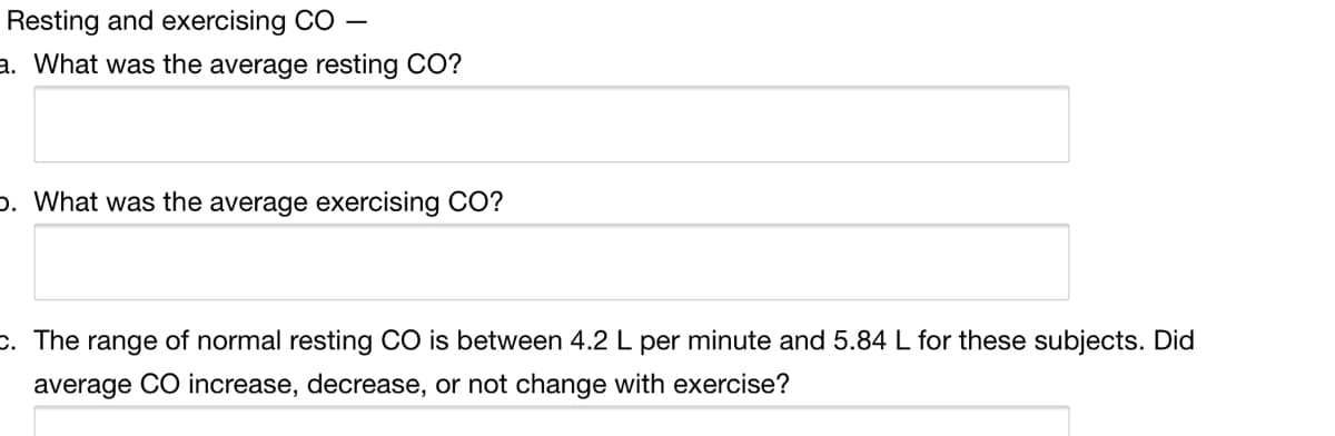 Resting and exercising CO
a. What was the average resting CO?
p. What was the average exercising CO?
c. The range of normal resting CO is between 4.2 L per minute and 5.84 L for these subjects. Did
average CO increase, decrease, or not change with exercise?
