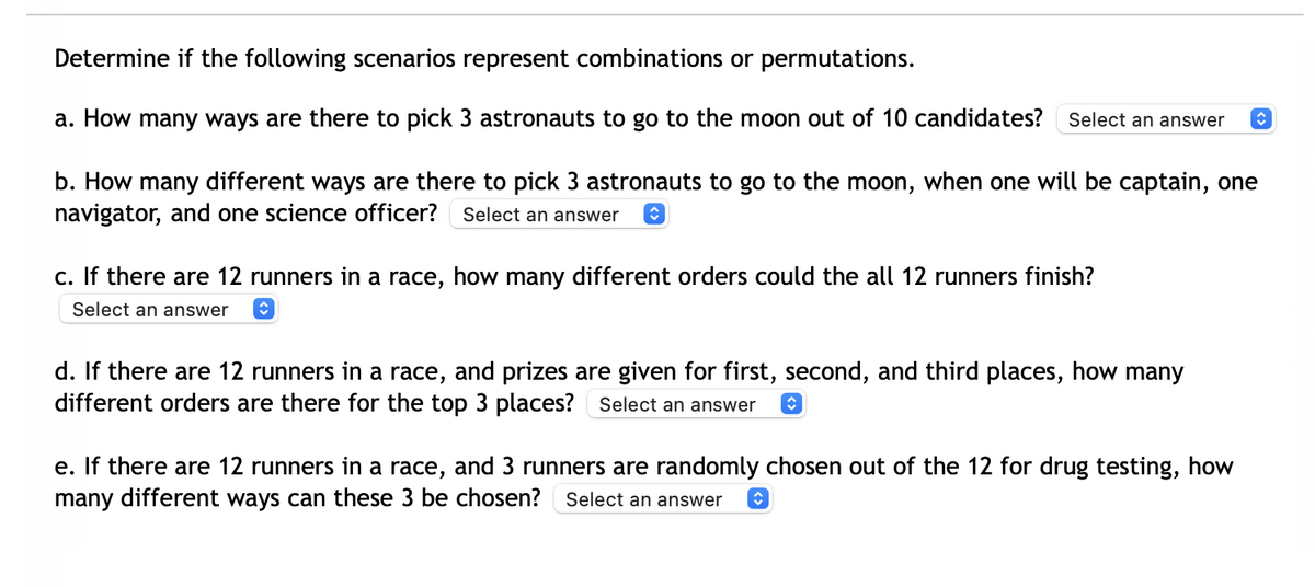 Determine if the following scenarios represent combinations or permutations.
a. How many ways are there to pick 3 astronauts to go to the moon out of 10 candidates?
Select an answer
b. How many different ways are there to pick 3 astronauts to go to the moon, when one will be captain, one
navigator, and one science officer? Select an answer
c. If there are 12 runners in a race, how many different orders could the all 12 runners finish?
Select an answer
d. If there are 12 runners in a race, and prizes are given for first, second, and third places, how many
different orders are there for the top 3 places? Select an answer
e. If there are 12 runners in a race, and 3 runners are randomly chosen out of the 12 for drug testing, how
many different ways can these 3 be chosen?
Select an answer
