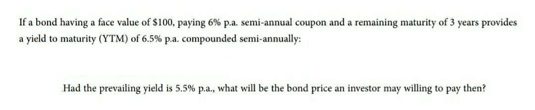 If a bond having a face value of $100, paying 6% p.a. semi-annual coupon and a remaining maturity of 3 years provides
a yield to maturity (YTM) of 6.5% p.a. compounded semi-annually:
Had the prevailing yield is 5.5% p.a., what will be the bond price an investor may willing to pay then?
