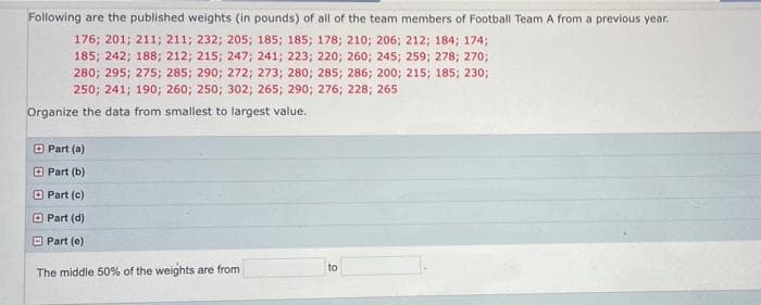 Following are the published weights (in pounds) of all of the team members of Football Team A from a previous year.
176; 201; 211; 211; 232; 205; 185; 185; 178; 210; 206; 212; 184; 174;
185; 242; 188; 212; 215; 247; 241; 223; 220; 260; 245; 259; 278; 270;
280; 295; 275; 285; 290; 272; 273; 280; 285; 286; 200; 215; 185; 230;
250; 241; 190; 260; 250; 302; 265; 290; 276; 228; 265
Organize the data from smallest to largest value.
O Part (a)
O Part (b)
O Part (c)
O Part (d)
O Part (e)
to
The middle 50% of the weights are from
