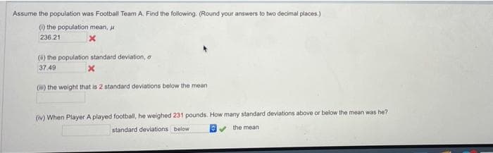 Assume the population was Football Team A. Find the following. (Round your answers to two decimal places.)
() the population mean, u
236.21
(i) the population standard deviation, o
37.49
(H) the weight that is 2 standard deviations below the mean
(iv) When Player A played football, he weighed 231 pounds. How many standard deviations above or below the mean was he?
standard deviations below
v the mean
