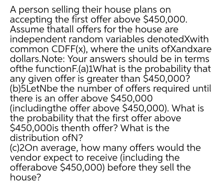 A person selling their house plans on
accepting the first offer above $450,000.
Assume thatall offers for the house are
independent random variables denotedXwith
common CDFF(x), where the units ofXandxare
dollars.Note: Your answers should be in terms
ofthe functionF.(a)1What is the probability that
any given offer is greater than $450,000?
(b)5LetNbe the number of offers required until
there is an offer above $450,000
(includingthe offer above $450,000). What is
the probability that the first offer above
$450,000is thenth offer? What is the
distribution ofN?
(c)2On average, how many offers would the
vendor expect to receive (including the
offerabove $450,000) before they sell the
house?
