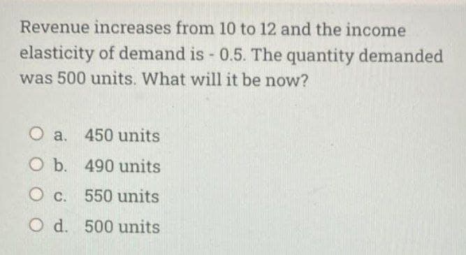Revenue increases from 10 to 12 and the income
elasticity of demand is - 0.5. The quantity demanded
was 500 units. What will it be now?
O a. 450 units
O b. 490 units
O c. 550 units
O d. 500 units
