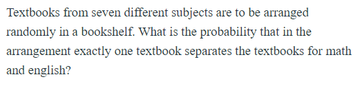 Textbooks from seven different subjects are to be arranged
randomly in a bookshelf. What is the probability that in the
arrangement exactly one textbook separates the textbooks for math
and english?
