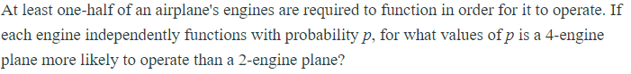 At least one-half of an airplane's engines are required to function in order for it to operate. If
each engine independently functions with probability p, for what values of p is a 4-engine
plane more likely to operate than a 2-engine plane?
