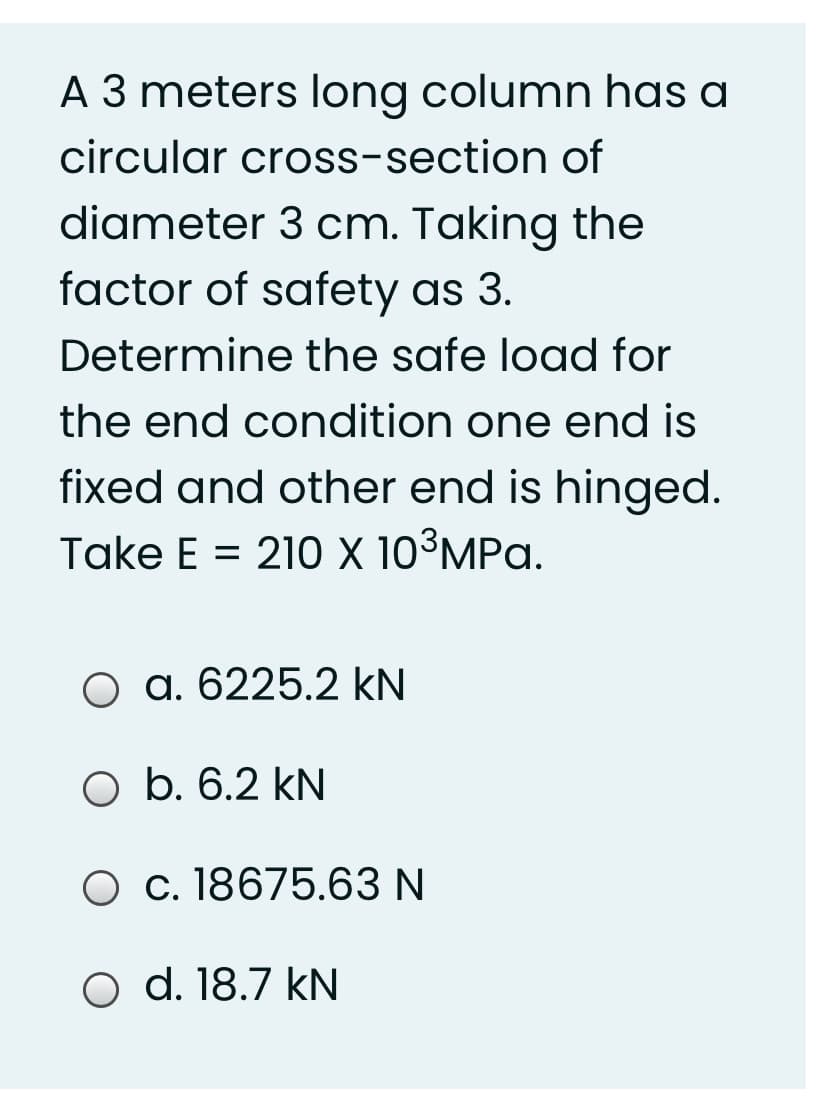 A 3 meters long column has a
circular cross-section of
diameter 3 cm. Taking the
factor of safety as 3.
Determine the safe load for
the end condition one end is
fixed and other end is hinged.
Take E = 210 x 10³MPa.
O a. 6225.2 kN
O b. 6.2 kN
O c. 18675.63 N
o d. 18.7 kN
