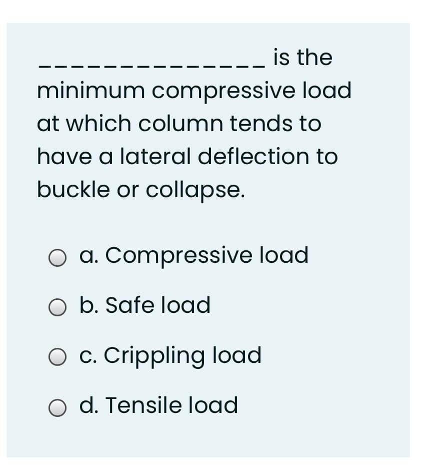 --- is the
minimum compressive load
at which column tends to
have a lateral deflection to
buckle or collapse.
O a. Compressive load
O b. Safe load
O c. Crippling load
o d. Tensile load
