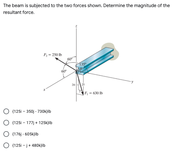 The beam is subjected to the two forces shown. Determine the magnitude of the
resultant force.
F2 = 250 lb
| 135°
60
24
F, = 630 lb
O (125i - 350j - 730k}lb
O (125i - 177j + 125k}lb
O (176j - 605k)|b
O (125i - j+ 480k}lb
