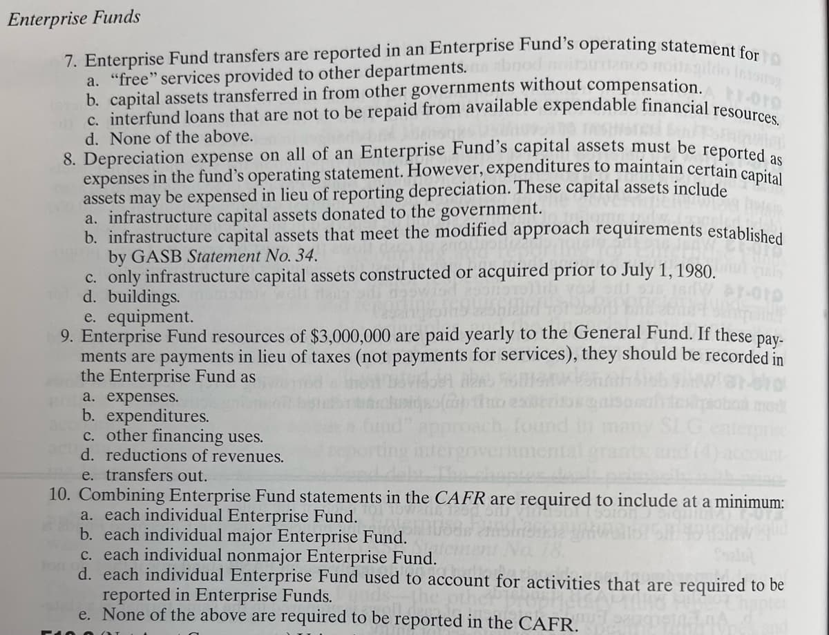 Enterprise Funds
7. Enterprise Fund transfers are reported in an Enterprise Fund's operating statement for
a. "free" services provided to other departments.
b. capital assets transferred in from other governments without compensation. 1.010
tc. interfund loans that are not to be repaid from available expendable financial resources.
d. None of the above.
8. Depreciation expense on all of an Enterprise Fund's capital assets must be reported as
expenses in the fund's operating statement. However, expenditures to maintain certain capital
assets may be expensed in lieu of reporting depreciation. These capital assets include
a. infrastructure capital assets donated to the government.
b. infrastructure capital assets that meet the modified approach requirements established
by GASB Statement No. 34.
c. only infrastructure capital assets constructed or acquired prior to July 1, 1980.
d. buildings.
e. equipment.
010
Bermainf
9. Enterprise Fund resources of $3,000,000 are paid yearly to the General Fund. If these pay-
ments are payments in lieu of taxes (not payments for services), they should be recorded in
the Enterprise Fund as
a. expenses.
b. expenditures.
c. other financing uses.
d. reductions of revenues.
e. transfers out.
sigo(ab tho
approach found
alergovern
10. Combining Enterprise Fund statements in the CAFR are required to include at a minimum:
a. each individual Enterprise Fund.
b. each individual major Enterprise Fund.
c. each individual nonmajor Enterprise Fund.
d. each individual Enterprise Fund used to account for activities that are required to be
reported in Enterprise Funds.
vities t
e. None of the above are required to be reported in the CAFR.