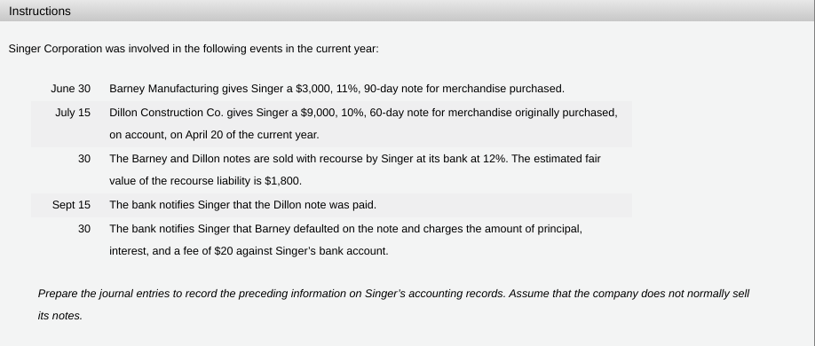 Instructions
Singer Corporation was involved in the following events in the current year:
June 30 Barney Manufacturing gives Singer a $3,000, 11%, 90-day note for merchandise purchased.
July 15 Dillon Construction Co. gives Singer a $9,000, 10%, 60-day note for merchandise originally purchased,
on account, on April 20 of the current year.
30 The Barney and Dillon notes are sold with recourse by Singer at its bank at 12%. The estimated fair
value of the recourse liability is $1,800.
Sept 15 The bank notifies Singer that the Dillon note was paid.
30
The bank notifies Singer that Barney defaulted on the note and charges the amount of principal,
interest, and a fee of $20 against Singer's bank account.
Prepare the journal entries to record the preceding information on Singer's accounting records. Assume that the company does not normally sell
its notes.
