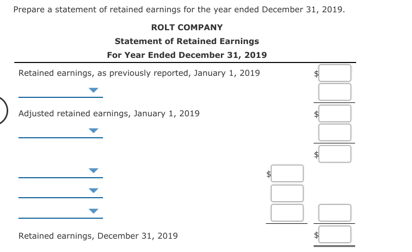 Prepare a statement of retained earnings for the year ended December 31, 2019.
ROLT COMPANY
Statement of Retained Earnings
For Year Ended December 31, 2019
Retained earnings, as previously reported, January 1, 2019
Adjusted retained earnings, January 1, 2019
Retained earnings, December 31, 2019
%24
%24
%24
%24
