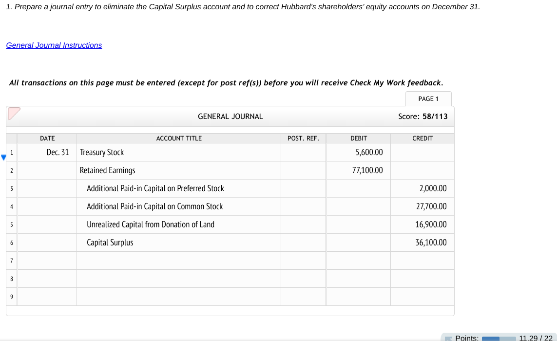 1. Prepare a journal entry to eliminate the Capital Surplus account and to correct Hubbard's shareholders' equity accounts on December 31.
General Journal Instructions
All transactions on this page must be entered (except for post ref(s)) before you will receive Check My Work feedback.
PAGE 1
GENERAL JOURNAL
Score: 58/113
DATE
ACCOUNT TITLE
POST. REF.
DEBIT
CREDIT
Dec. 31
Treasury Stock
5,600.00
1
2
Retained Earnings
77,100.00
Additional Paid-in Capital on Preferred Stock
2,000.00
3
4
Additional Paid-in Capital on Common Stock
27,700.00
5
Unrealized Capital from Donation of Land
16,900.00
Capital Surplus
36,100.00
6
7
8
9
Points:
11.29 / 22
