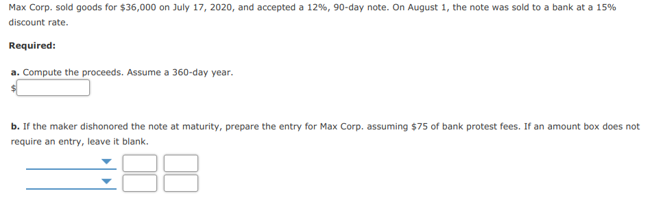 Max Corp. sold goods for $36,000 on July 17, 2020, and accepted a 12%, 90-day note. On August 1, the note was sold to a bank at a 15%
discount rate.
Required:
a. Compute the proceeds. Assume a 360-day year.
b. If the maker dishonored the note at maturity, prepare the entry for Max Corp. assuming $75 of bank protest fees. If an amount box does not
require an entry, leave it blank.
