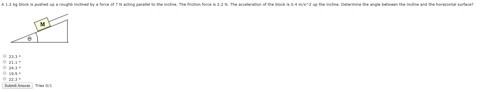 A 1.2 kg block is pushed up a roughb inclined by a force of 7 N acting parallel to the incline. The friction force is 2.2 N. The acceleration of the block is 0.4 m/s^2 up the incline. Determine the angle between the incline and the horezontal surface?
O 23.3 °
O 21.1 °
O 24.3 °
19.9 o
O 22.3 °
Submit Answer
Tries 0/1
