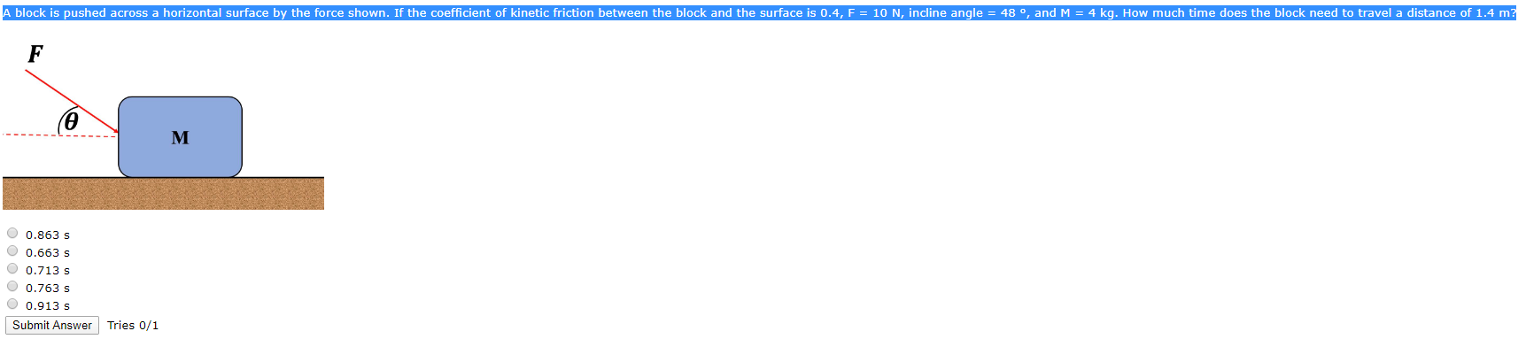 A block is pushed across a horizontal surface by the force shown. If the coefficient of kinetic friction between the block and the surface is 0.4, F = 10 N, incline angle = 48 °, and M = 4 kg. How much time does the block need to travela distance of 1.4 m?
M
O 0.863 s
O 0.663 s
O 0.713 s
O 0.763 s
O 0.913 s
Submit Answer Tries 0/1
