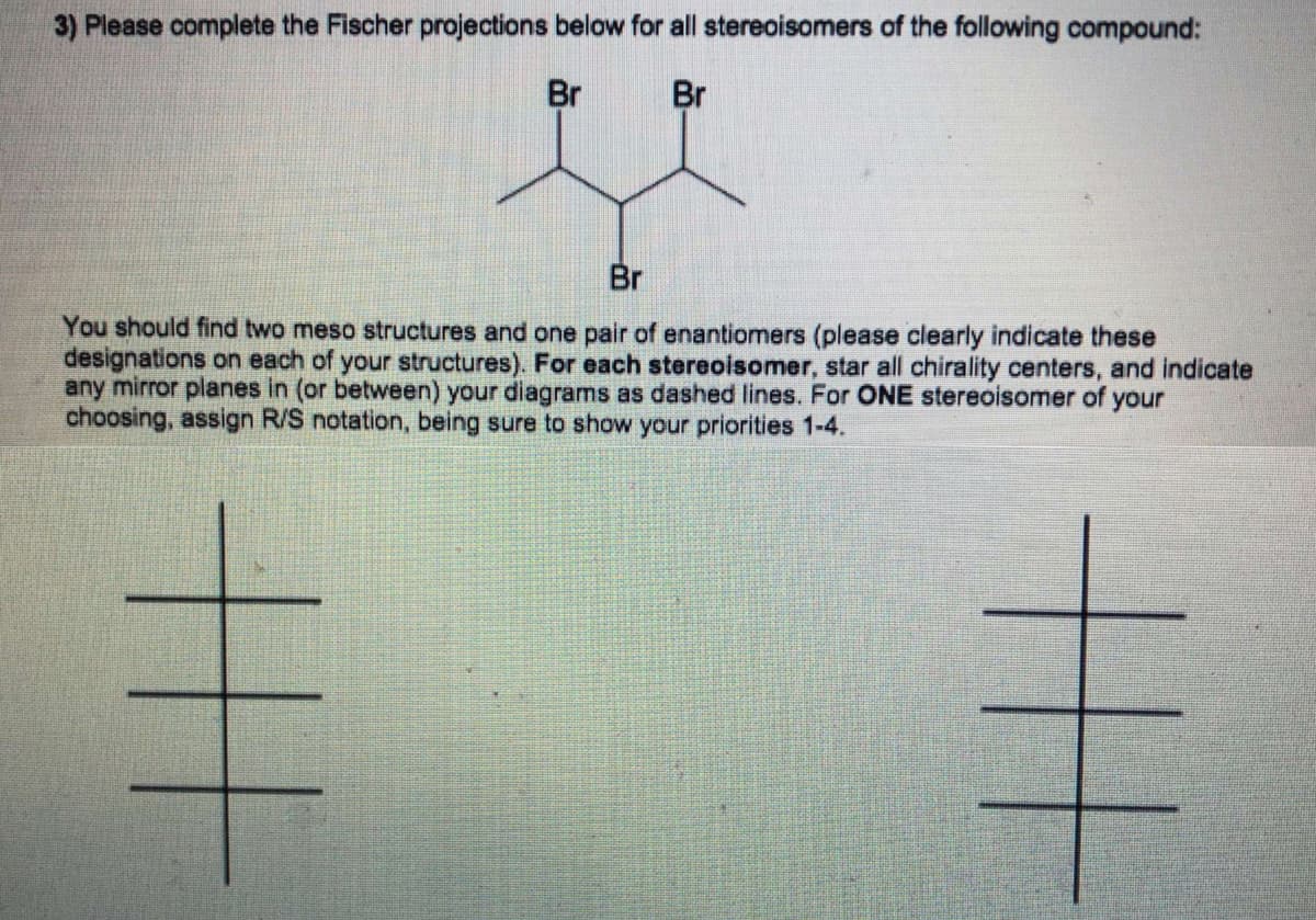 3) Please complete the Fischer projections below for all stereoisomers of the following compound:
Br
Br
Br
You should find two meso structures and one pair of enantiomers (please clearly indicate these
designations on each of your structures). For each stereoisomer, star all chirality centers, and indicate
any mirror planes in (or between) your diagrams as dashed lines. For ONE stereoisomer of your
choosing, assign R/S notation, being sure to show your priorities 1-4.
