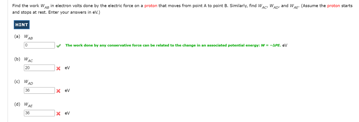 Find the work W
АВ
in electron volts done by the electric force on a proton that moves from point A to point B. Similarly, find WAc W,
AD'
and W,
VAE'
(Assume the proton starts
and stops at rest. Enter your answers in eV.)
HINT
(а) WAB
The work done by any conservative force can be related to the change in an associated potential energy: W = -APE. eV
(b) WAC
20
eV
(c) W
AD
36
eV
(d) W,
AE
36
eV
