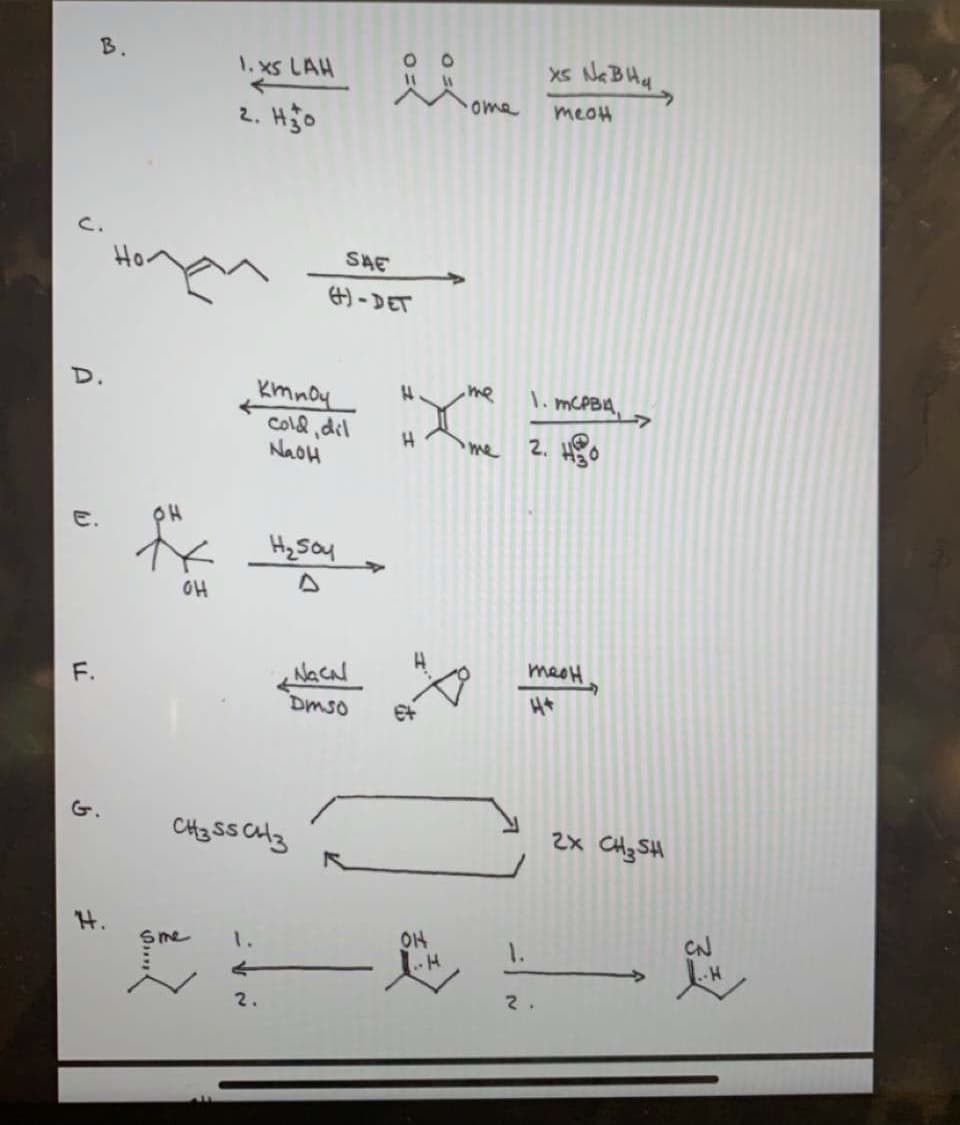 1. xs LAH
ome
meoH
2. Hjo
C.
SAE
#)-DET
me
\. MCPBA,
Kmnoy
Cold ,dil
NaOH
me
2. Ho
H2 Soy
OH
meoH
Dmso
G.
CH3 SS Clz
2x CHz SH
OH
CN
1.
1.
2.
2.
F.
さ
