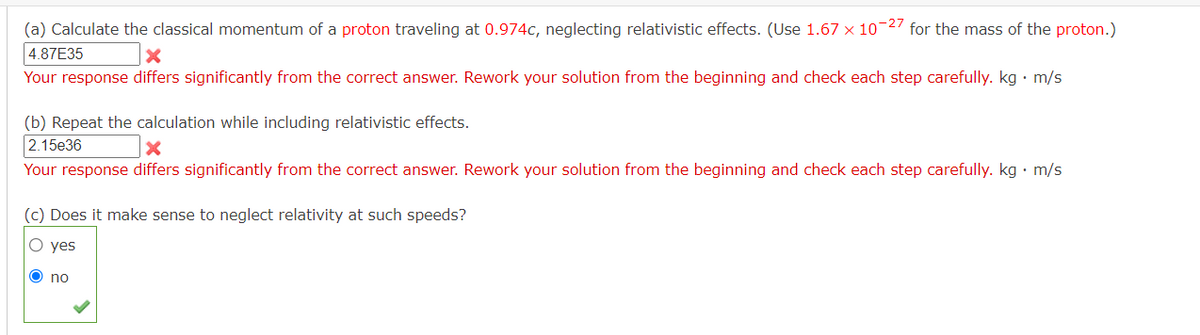 (a) Calculate the classical momentum of a proton traveling at 0.974c, neglecting relativistic effects. (Use 1.67 x 10-2 for the mass of the proton.)
4.87E35
Your response differs significantly from the correct answer. Rework your solution from the beginning and check each step carefully. kg · m/s
(b) Repeat the calculation while including relativistic effects.
2.15e36
Your response differs significantly from the correct answer. Rework your solution from the beginning and check each step carefully. kg • m/s
(c) Does it make sense to neglect relativity at such speeds?
O yes
no

