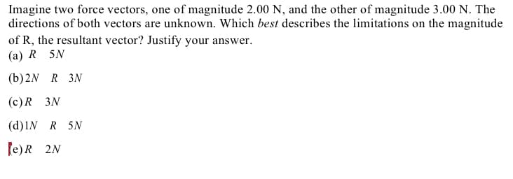 Imagine two force vectors, one of magnitude 2.00 N, and the other of magnitude 3.00 N. The
directions of both vectors are unknown. Which best describes the limitations on the magnitude
of R, the resultant vector? Justify your answer.
(а) R 5N
(b) 2N R 3N
(с) R 3N
(d)IN R 5N
fe)R 2N
