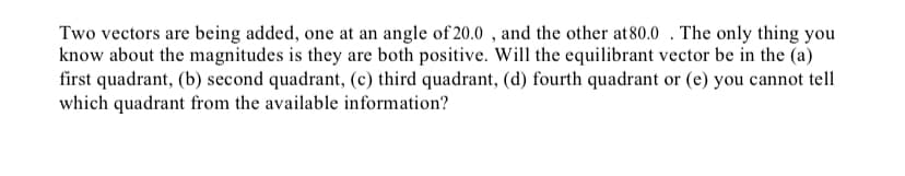 Two vectors are being added, one at an angle of 20.0 , and the other at80.0 . The only thing you
know about the magnitudes is they are both positive. Will the equilibrant vector be in the (a)
first quadrant, (b) second quadrant, (c) third quadrant, (d) fourth quadrant or (e) you cannot tell
which quadrant from the available information?
