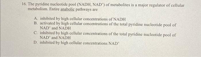16. The pyridine nucleotide pool (NADH, NAD) of metabolites is a major regulator of cellular
metabolism. Entire anabolic pathways are
A. inhibited by high cellular concentrations of NADH
B. activated by high cellular concentrations of the total pyridine nucleotide pool of
NAD and NADH
C. inhibited by high cellular concentrations of the total pyridine nucleotide pool of
NAD and NADH
D. inhibited by high cellular concentrations NAD