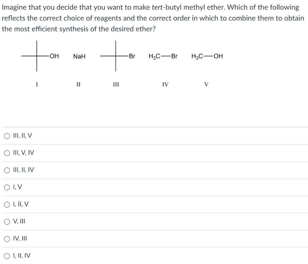 Imagine that you decide that you want to make tert-butyl methyl ether. Which of the following
reflects the correct choice of reagents and the correct order in which to combine them to obtain
the most efficient synthesis of the desired ether?
-OH
NaH
-Br H3C-Br
H3C-OH
II
IV
V
III, II, V
III, V, IV
O III, II, IV
O I, V
O I, II, V
OV, III
O IV, III
O I, II, IV
I
III