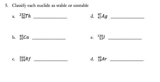 5. Classify each nuclide as stable or unstable
232Th
a.
90¹
b. 20Ca
265
c. 104Rf
d. Ag
e. 131
40
d. 18Ar