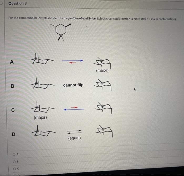 Question 8
For the compound below please identify the position of equilibrium (which chair conformation is more stable = major conformation):
8
A
A
(major)
t
to
(major)
北
B
C
D
OA
OB
OC
20
cannot flip
(equal)
FF F