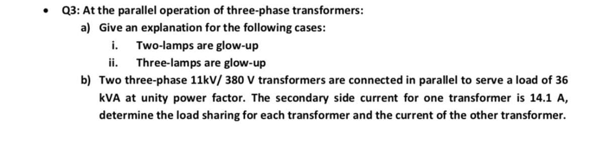 Q3: At the parallel operation of three-phase transformers:
a) Give an explanation for the following cases:
i. Two-lamps are glow-up
ii.
Three-lamps are glow-up
b) Two three-phase 11kV/ 380 V transformers are connected in parallel to serve a load of 36
kVA at unity power factor. The secondary side current for one transformer is 14.1 A,
determine the load sharing for each transformer and the current of the other transformer.
