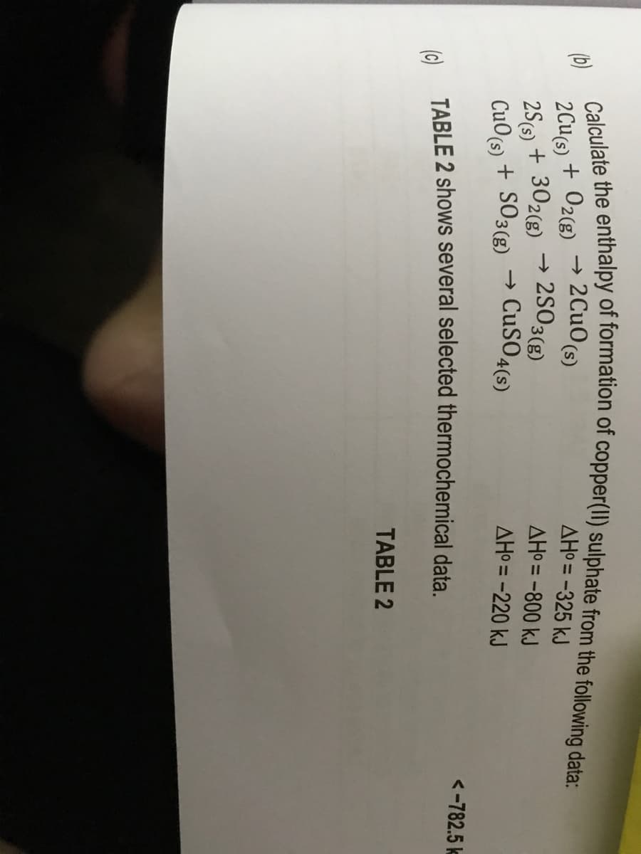 Calculate the enthalpy of formation of copper(II) sulphate from the following data:
→ 2CuO (s)
2Cu(s) + O2(g)
2S(s) + 302(g) → 2SO3(g)
CuO (s) + SO3(g) → CuSO4(s)
(c) TABLE 2 shows several selected thermochemical data.
TABLE 2
(b)
AH°= -325 kJ
AH°= -800 kJ
AH°= -220 kJ
<-782.5 k