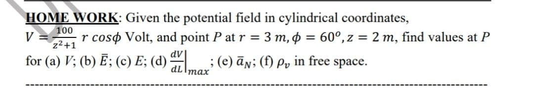 HOME WORK: Given the potential field in cylindrical coordinates,
100
V
z2+1
r coso Volt, and point P at r = 3 m, 6 = 60°, z = 2 m, find values at P
dV
for (a) V; (b) Ē; (c) E; (d)
; (e) ān; (f) Pv in free space.
dLImax
