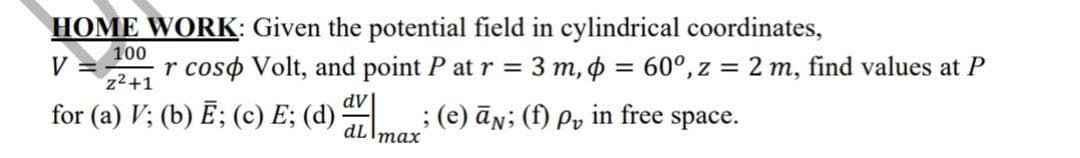 HOME WORK: Given the potential field in cylindrical coordinates,
100
V =
z2+1
r coso Volt, and point P at r = 3 m, o = 60°, z = 2 m, find values at P
%3D
dv|
for (a) V; (b) Ē; (c) E; (d)
; (e) ān; (f) Pv in free space.
dLImax
