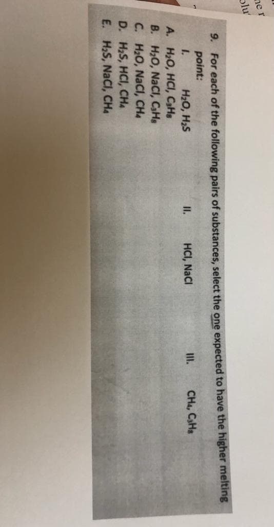 ner
plu
9. For each of the following pairs of substances, select the one expected to have the higher melting
point:
1.
H20, H2S
A. H2O, HCI, CaHs
B. H2O, NaCl, CHs
C. H2O, NaCl, CHa
D. H2S, HCI, CHA
E. H,S, NaCl, CHA
II.
HCI, NaCI
III.
CHa, C3HS
