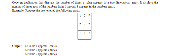 Code an application that displays the number of times a value appears in a two-dimensional array. It displays the
number of times each of the numbers from 1 through 9 appears in the numbers array.
Example: Suppose the user entered the following array.
127
2 2
117
Output: The value 1 appears 3 times.
The value 2 appears 4 times.
The value 7 appears 2 times.
