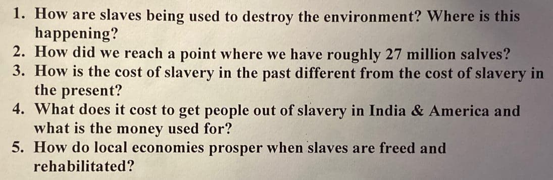 1. How are slaves being used to destroy the environment? Where is this
happening?
2. How did we reach a point where we have roughly 27 million salves?
3. How is the cost of slavery in the past different from the cost of slavery in
the present?
4. What does it cost to get people out of slavery in India & America and
what is the money used for?
5. How do local economies prosper when slaves are freed and
rehabilitated?
