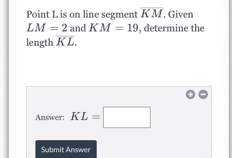 Point Lis on line segment KM. Given
LM = 2 and KM = 19, determine the
length KL.
Answer: KL =
Submit Answer
+
