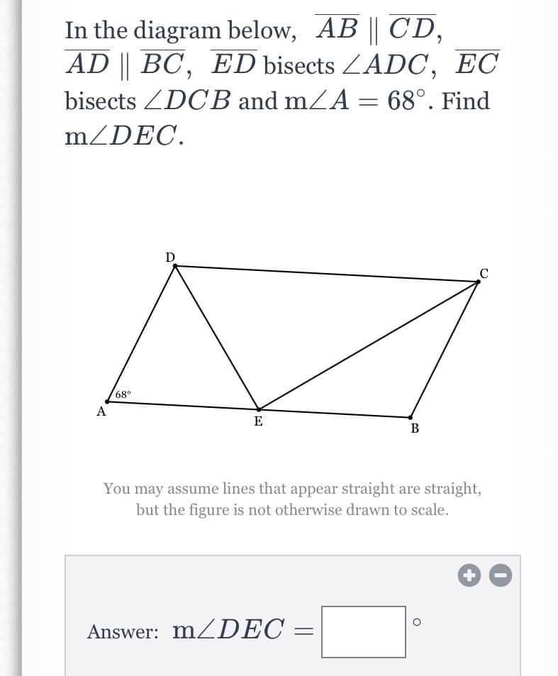 In the diagram below, AB || CD,
AD || BC, ED bisects ZADC, EC
bisects ZDCB and mZA = 68°. Find
mZDEC.
C
68°
А
E
В
You may assume lines that appear straight are straight,
but the figure is not otherwise drawn to scale.
Answer: MZDEC =
