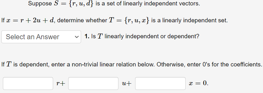 Suppose S
{r, u, d} is a set of linearly independent vectors.
If x = r + 2u +d, determine whether T = {r, u, x} is a linearly independent set.
Select an Answer
1. Is T linearly independent or dependent?
If T is dependent, enter a non-trivial linear relation below. Otherwise, enter O's for the coefficients.
r+
u+
x = 0.
