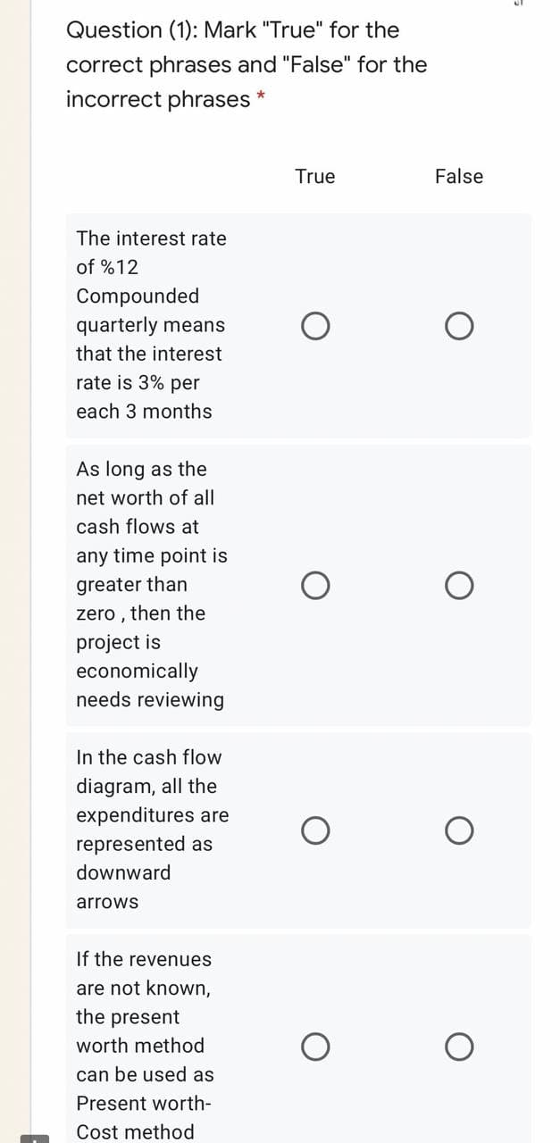 Question (1): Mark "True" for the
correct phrases and "False" for the
incorrect phrases *
True
False
The interest rate
of %12
Compounded
quarterly means
that the interest
rate is 3% per
each 3 months
As long as the
net worth of all
cash flows at
any time point is
greater than
zero , then the
project is
economically
needs reviewing
In the cash flow
diagram, all the
expenditures are
represented as
downward
arrows
If the revenues
are not known,
the present
worth method
can be used as
Present worth-
Cost method
