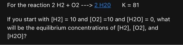 For the reaction 2 H2 + O2 ---> 2 H20
K = 81
If you start with [H2] = 10 and [02] =10 and [H2O] = 0, what
will be the equilibrium concentrations of [H2], [02], and
[H2O]?
