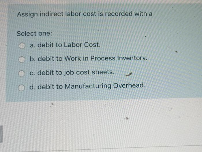 Assign indirect labor cost is recorded with a
Select one:
O a. debit to Labor Cost.
O b. debit to Work in Process Inventory.
O C. debit to job cost sheets.
d. debit to Manufacturing Overhead.
