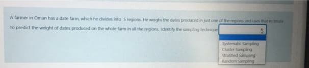 A farmer in Oman has a date farm, which he divides into Sregions. He weighs the dates produced in just one of the regions and ses that estanule
to predict the weight of dates produced on the whole farm in all the regions identily the sampling technique
Systematic Sampling
Cluster Sampling
Stratified Sampling
Random Sampling
