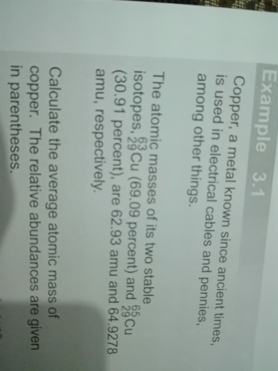 Example 3.1
Copper, a metal known since ancient times,
is used in electrical cables and pennies,
among other things.
The atomic masses of its two stable
isotopes, 3Cu (69.09 percent) and Cu
(30.91 percent), are 62.93 amu and 64.9278
amu, respectively.
Calculate the average atomic mass of
copper. The relative abundances are given
in parentheses.
