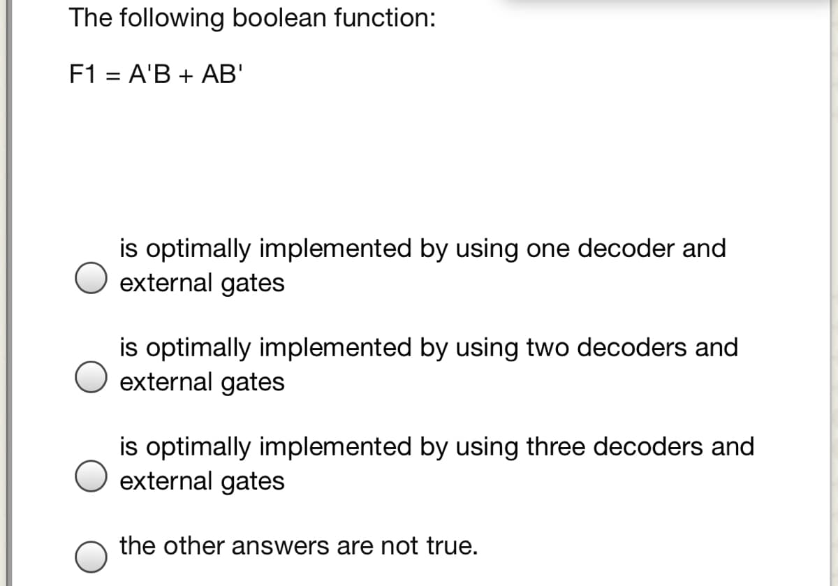 The following boolean function:
F1 = A'B + AB'
%3D
is optimally implemented by using one decoder and
external gates
is optimally implemented by using two decoders and
external gates
is optimally implemented by using three decoders and
external gates
the other answers are not true.
