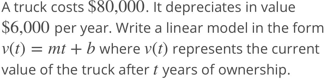 A truck costs $80,000. It depreciates in value
$6,000 per year. Write a linear model in the form
v(t) = mt + b where v(t) represents the current
value of the truck after t years of ownership.
